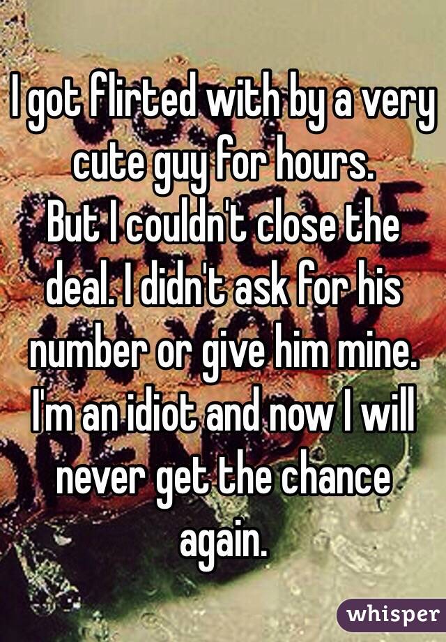 I got flirted with by a very cute guy for hours. 
But I couldn't close the deal. I didn't ask for his number or give him mine. 
I'm an idiot and now I will never get the chance again.