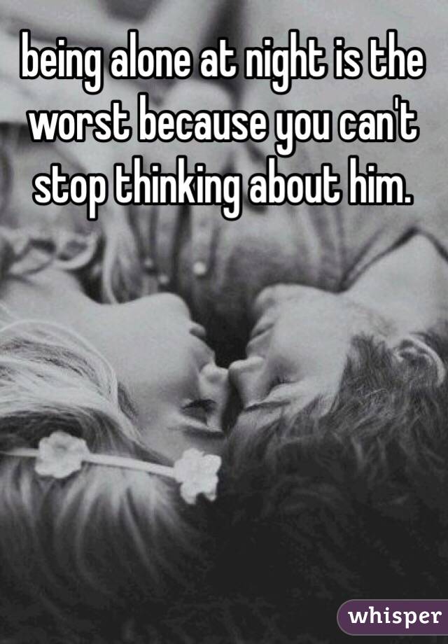 being alone at night is the worst because you can't stop thinking about him. 