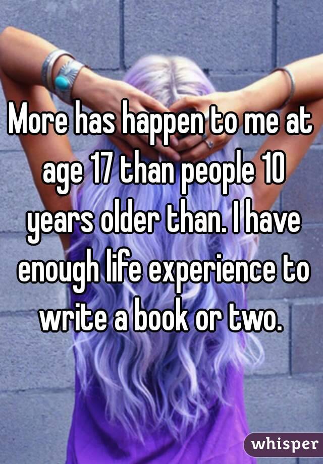 More has happen to me at age 17 than people 10 years older than. I have enough life experience to write a book or two. 