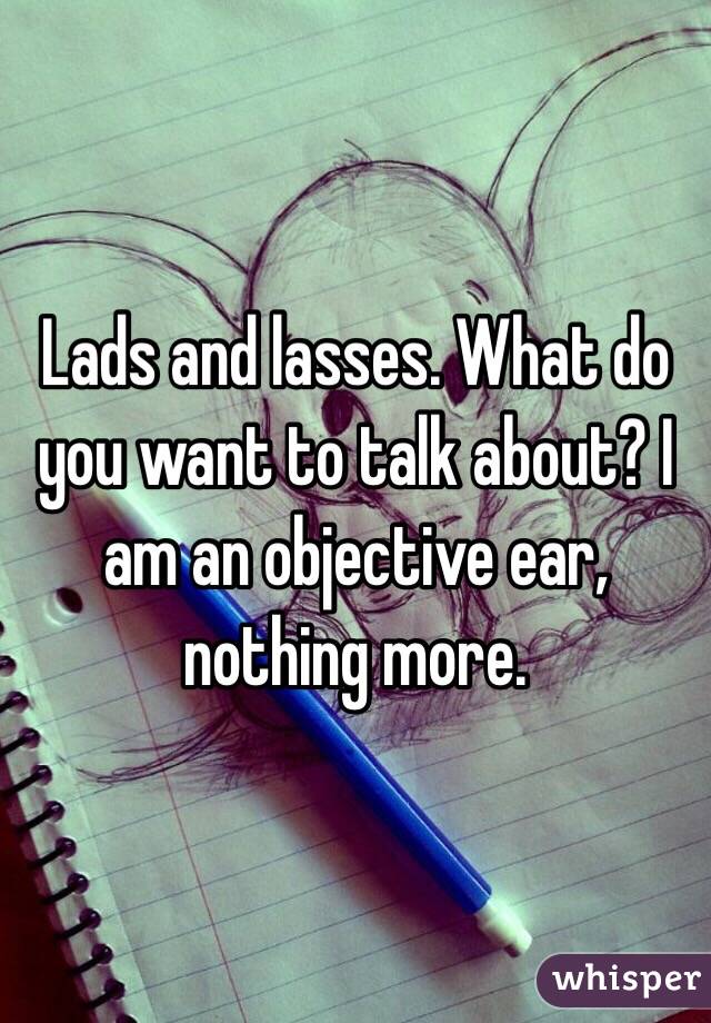 Lads and lasses. What do you want to talk about? I am an objective ear, nothing more.