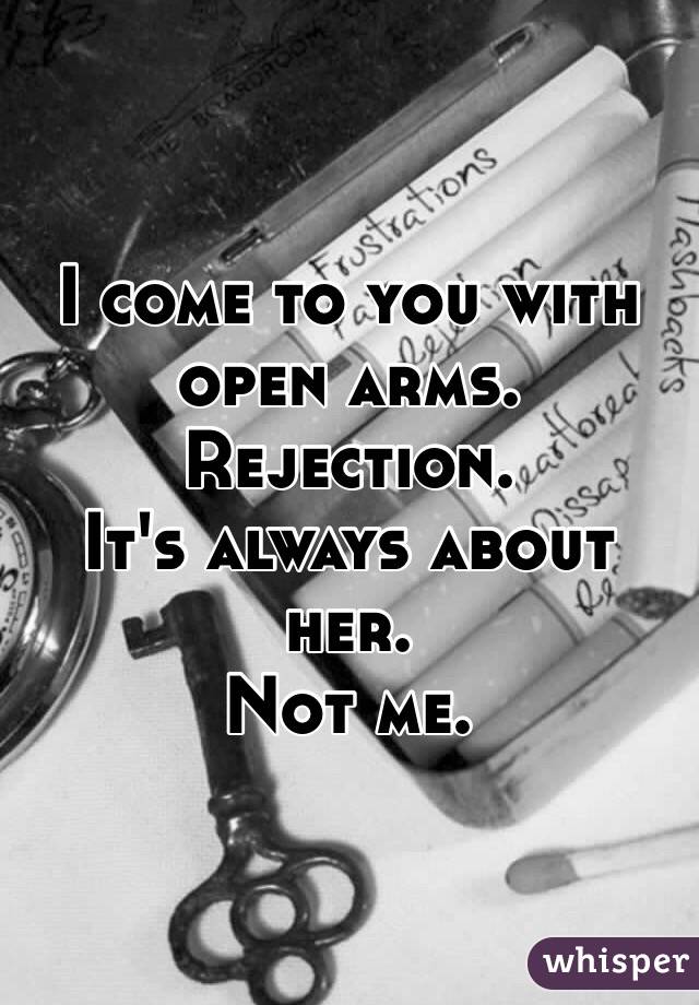 I come to you with open arms. 
Rejection.
It's always about her. 
Not me. 
