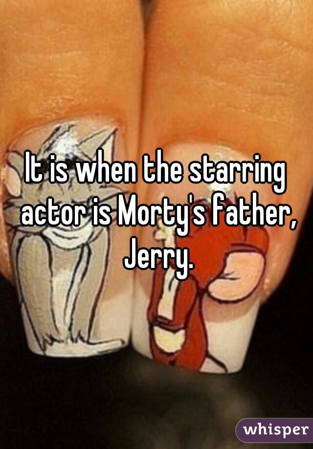 It is when the starring actor is Morty's father, Jerry.