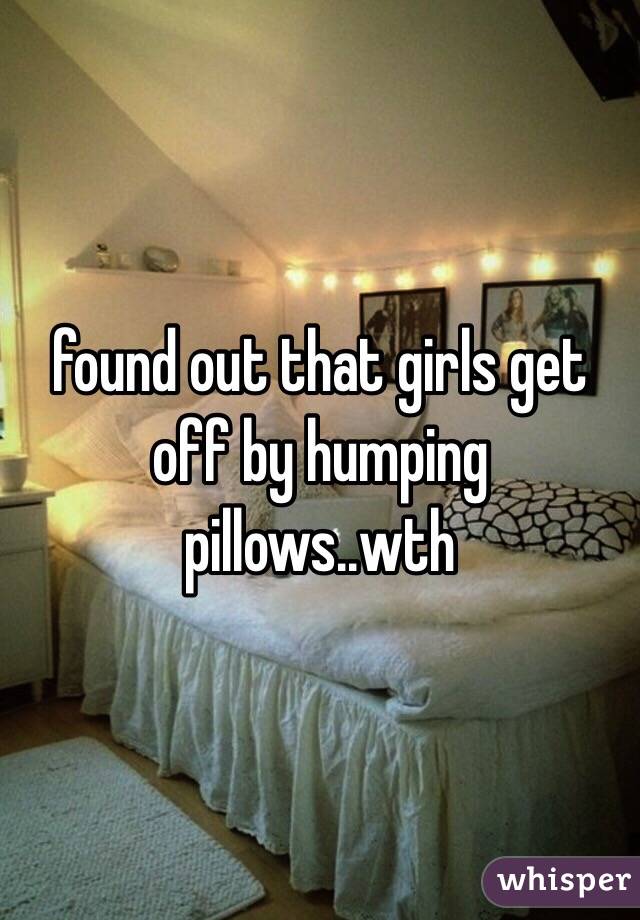 found out that girls get off by humping pillows..wth