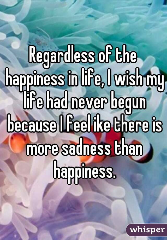 Regardless of the happiness in life, I wish my life had never begun because I feel ike there is more sadness than happiness.