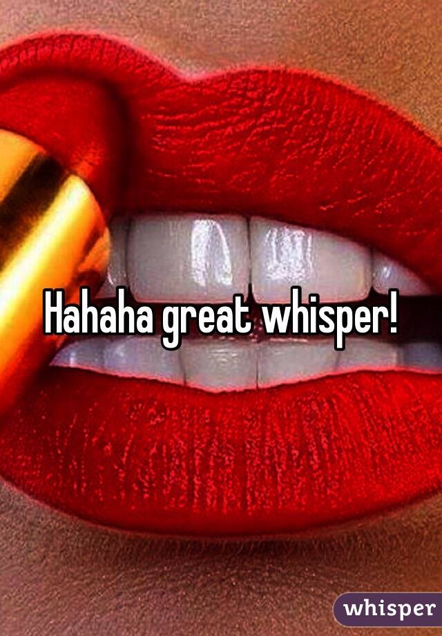 Hahaha great whisper!