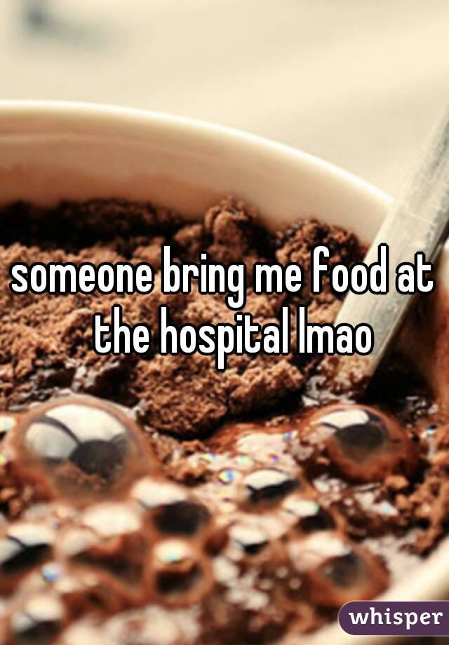 someone bring me food at ﻿the hospital lmao 