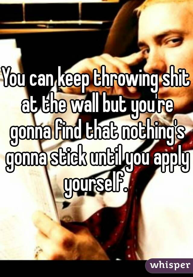 You can keep throwing shit at the wall but you're gonna find that nothing's gonna stick until you apply yourself. 