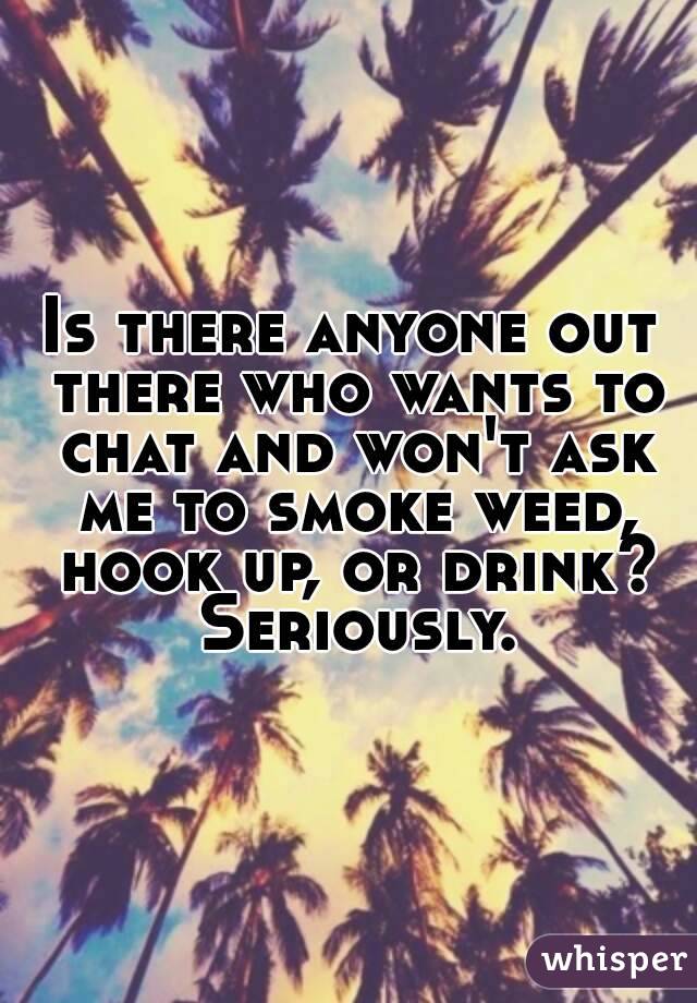 Is there anyone out there who wants to chat and won't ask me to smoke weed, hook up, or drink? Seriously.