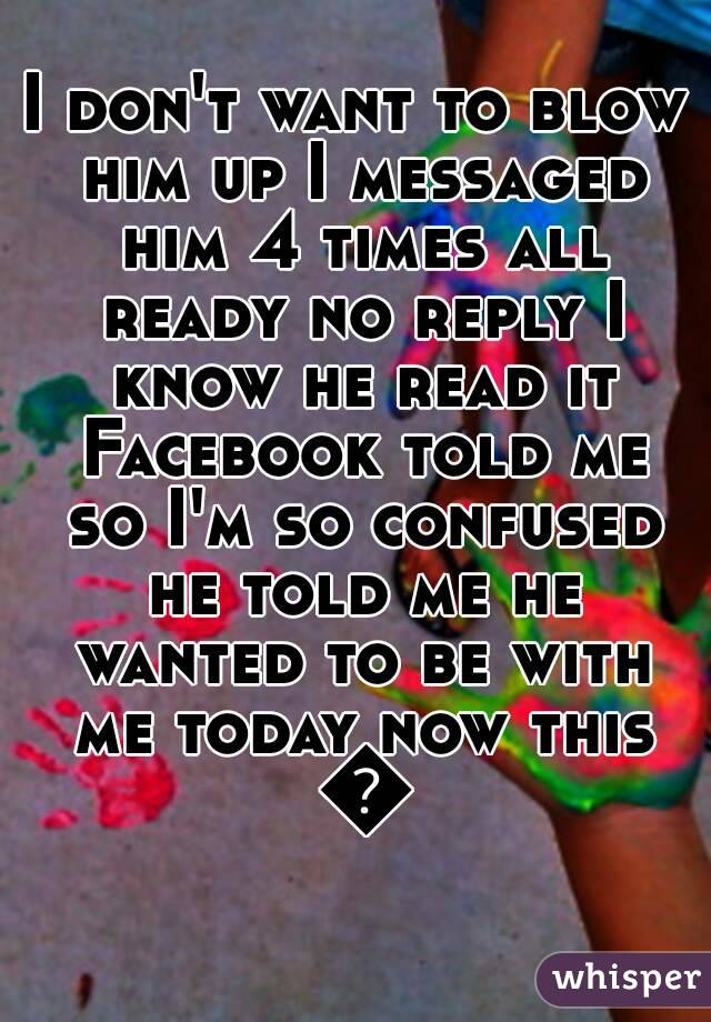 I don't want to blow him up I messaged him 4 times all ready no reply I know he read it Facebook told me so I'm so confused he told me he wanted to be with me today now this 😫