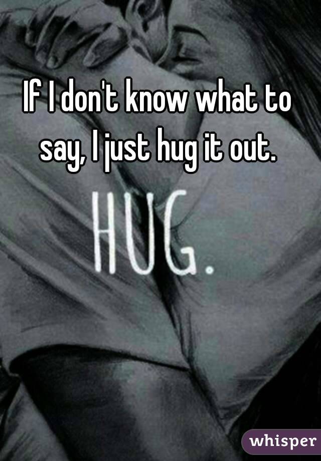 If I don't know what to say, I just hug it out. 