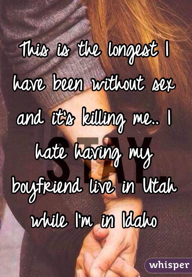 This is the longest I have been without sex and it's killing me.. I hate having my boyfriend live in Utah while I'm in Idaho 