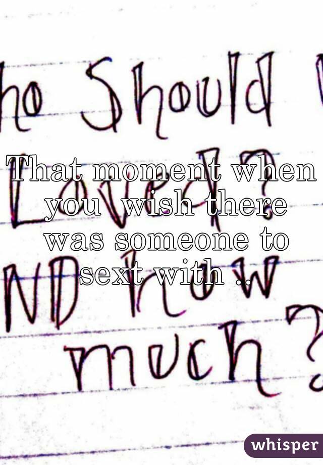 That moment when you  wish there was someone to sext with ..