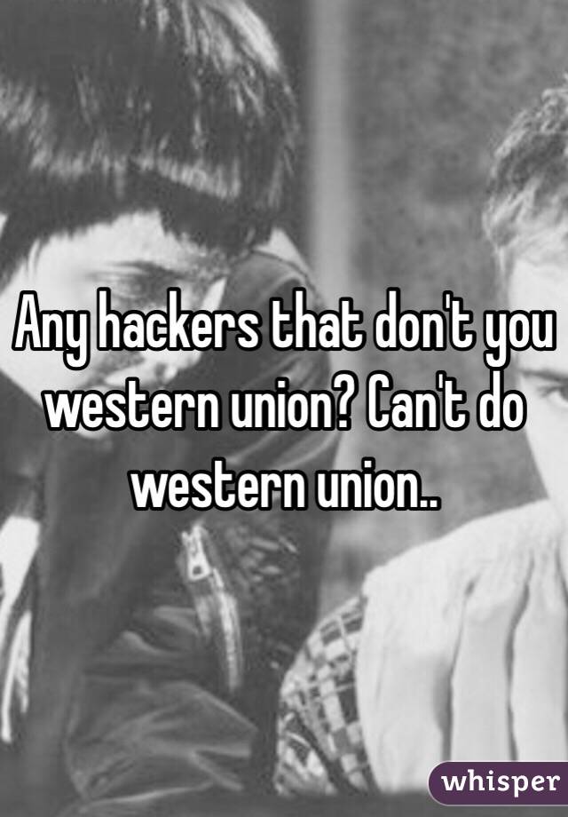 Any hackers that don't you western union? Can't do western union..