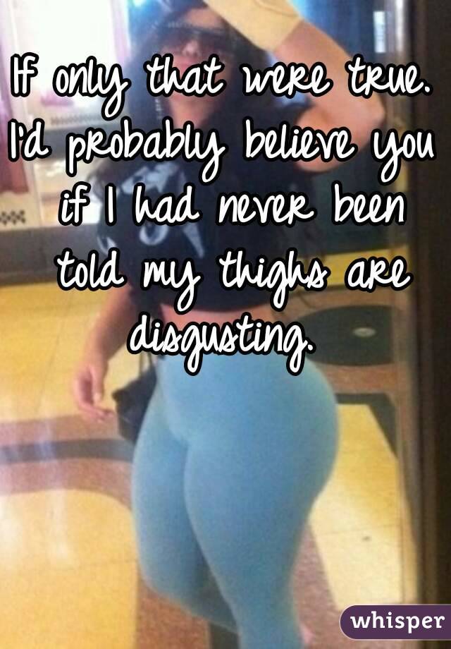 If only that were true.
I'd probably believe you if I had never been told my thighs are disgusting. 