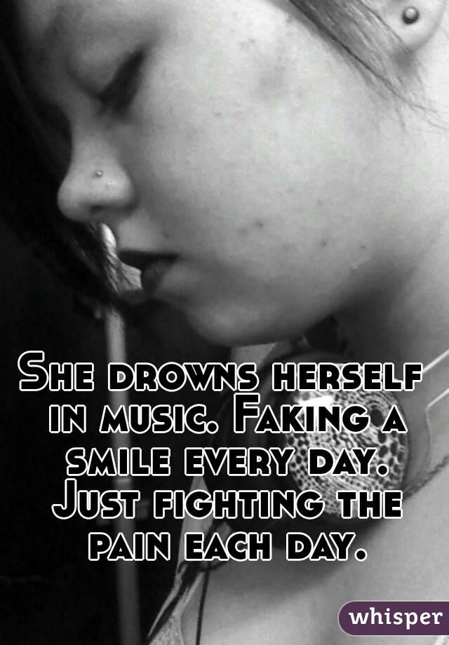 She drowns herself in music. Faking a smile every day. Just fighting the pain each day.