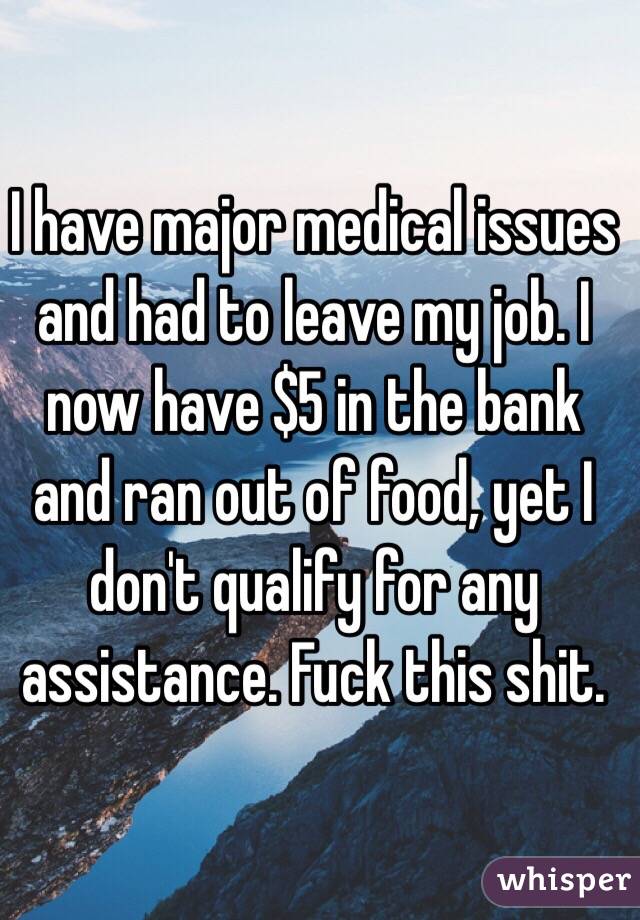 I have major medical issues and had to leave my job. I now have $5 in the bank and ran out of food, yet I don't qualify for any assistance. Fuck this shit. 