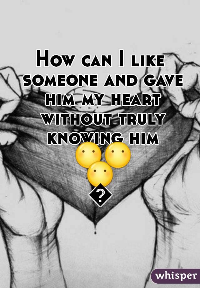 How can I like someone and gave him my heart without truly knowing him 😶😶😶😶