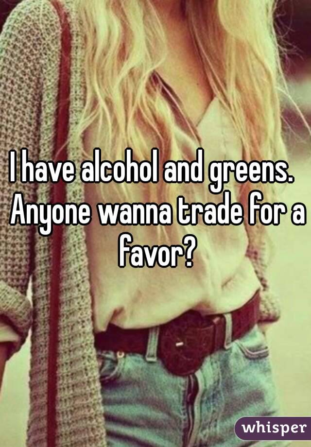 I have alcohol and greens.  Anyone wanna trade for a favor?