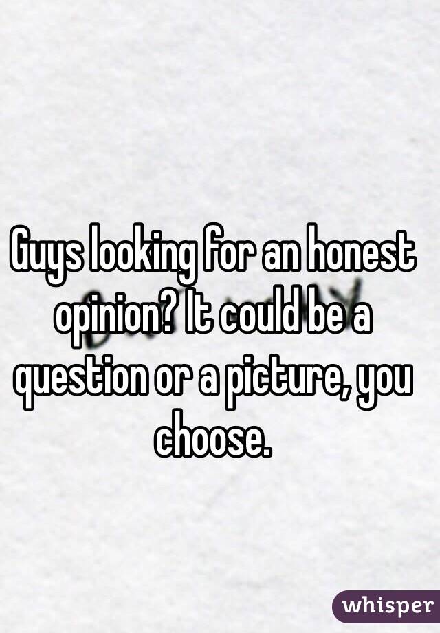 Guys looking for an honest opinion? It could be a question or a picture, you choose. 