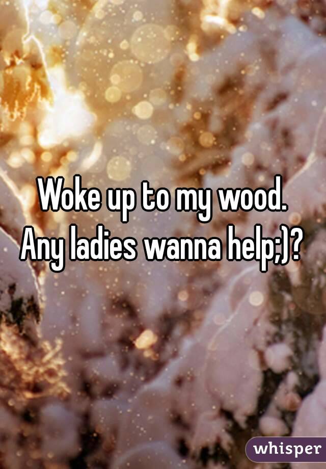 Woke up to my wood.
Any ladies wanna help;)?