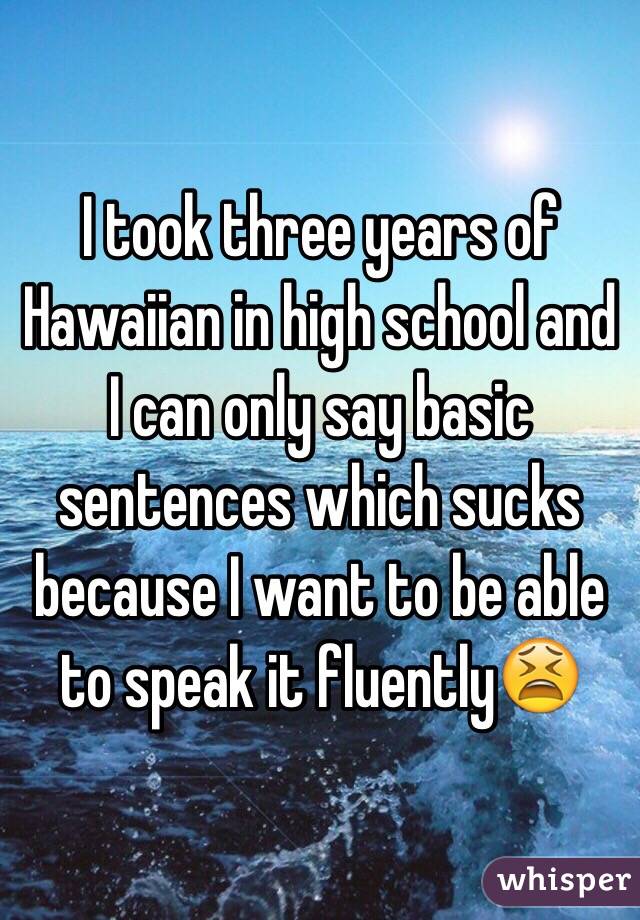 I took three years of Hawaiian in high school and I can only say basic sentences which sucks because I want to be able to speak it fluently😫