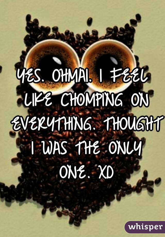 YES. OHMAI. I FEEL LIKE CHOMPING ON EVERYTHING. THOUGHT I WAS THE ONLY ONE. XD