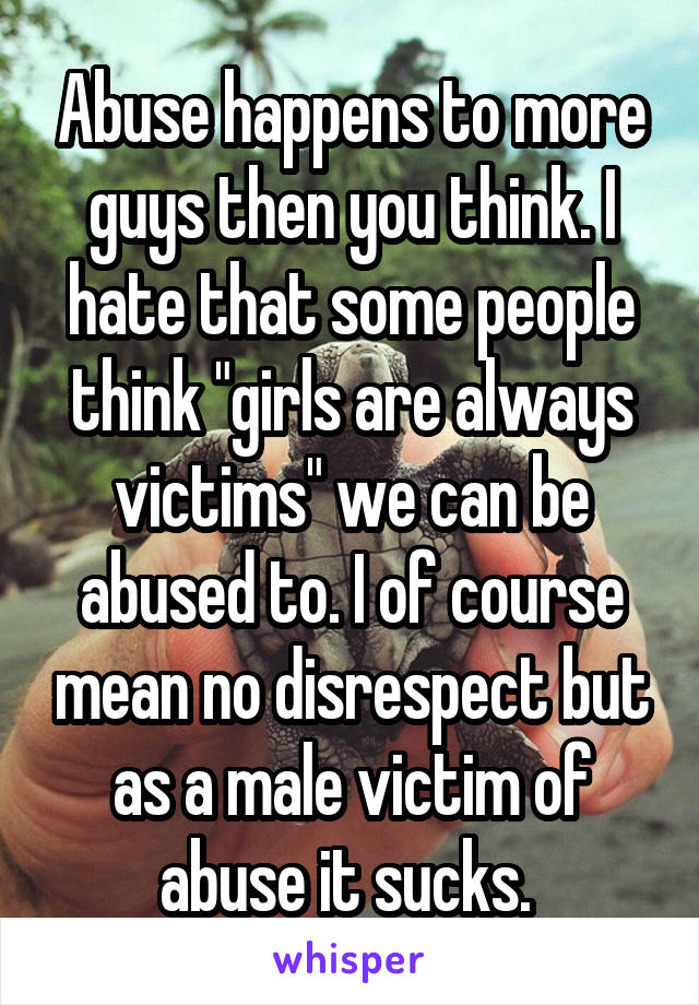 Abuse happens to more guys then you think. I hate that some people think "girls are always victims" we can be abused to. I of course mean no disrespect but as a male victim of abuse it sucks. 