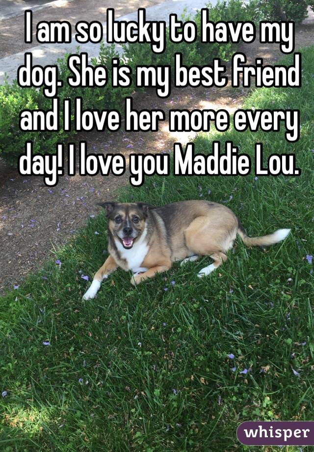 I am so lucky to have my dog. She is my best friend and I love her more every day! I love you Maddie Lou. 