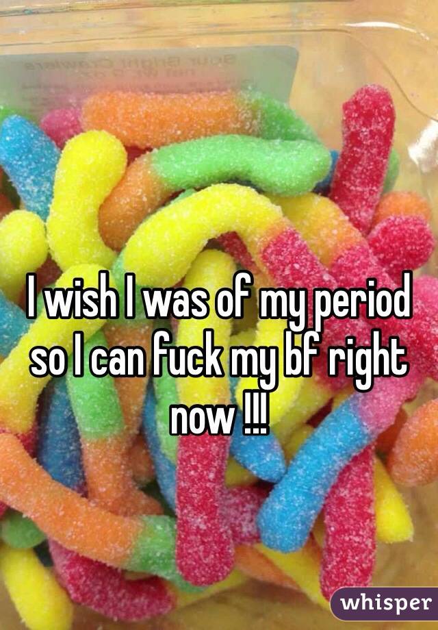 I wish I was of my period so I can fuck my bf right now !!!