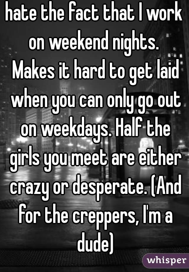 hate the fact that I work on weekend nights.  Makes it hard to get laid when you can only go out on weekdays. Half the girls you meet are either crazy or desperate. (And for the creppers, I'm a dude)