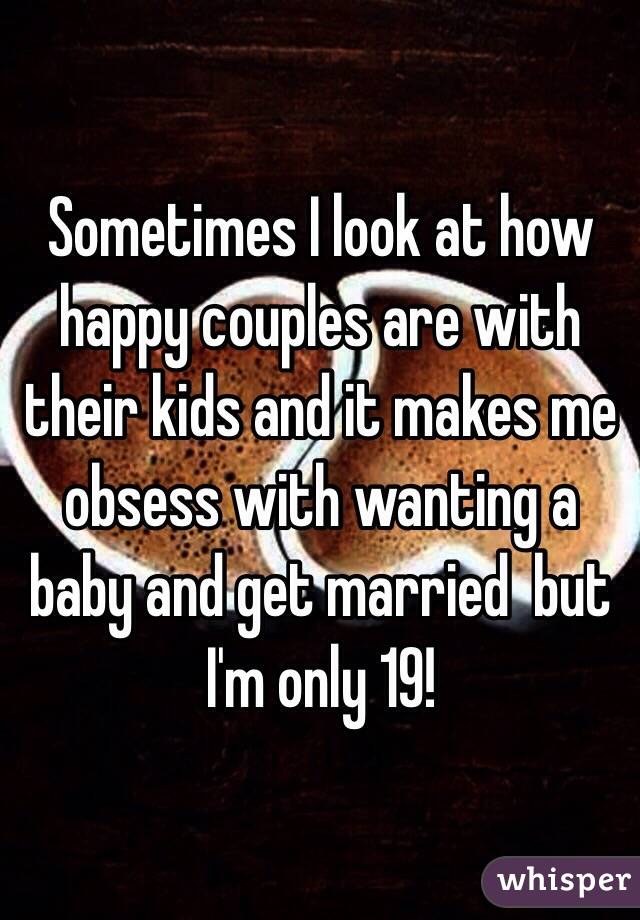 Sometimes I look at how happy couples are with their kids and it makes me obsess with wanting a baby and get married  but I'm only 19!