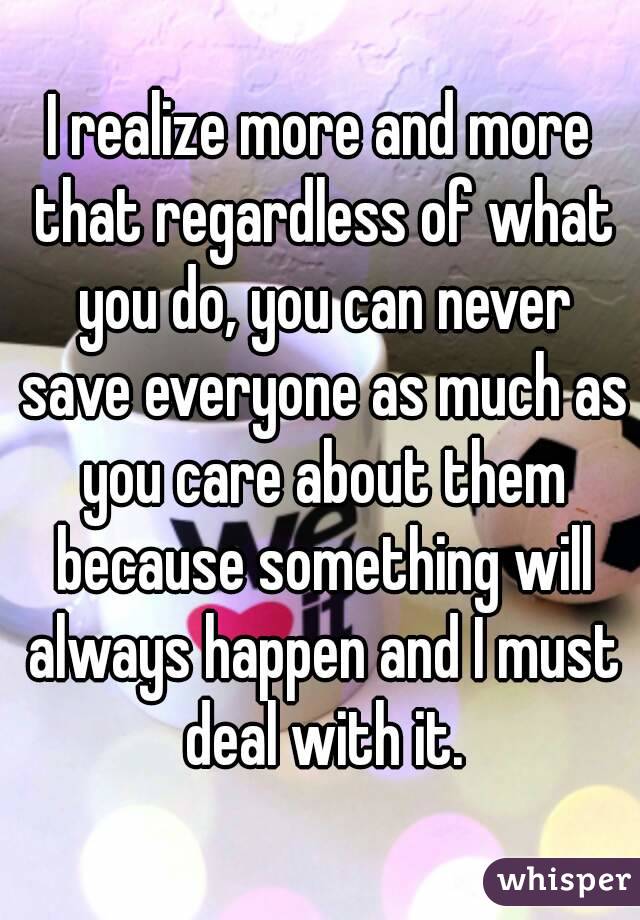 I realize more and more that regardless of what you do, you can never save everyone as much as you care about them because something will always happen and I must deal with it.