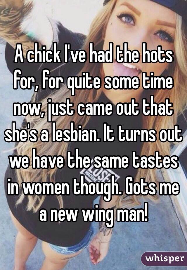 A chick I've had the hots for, for quite some time now, just came out that she's a lesbian. It turns out we have the same tastes in women though. Gots me a new wing man!