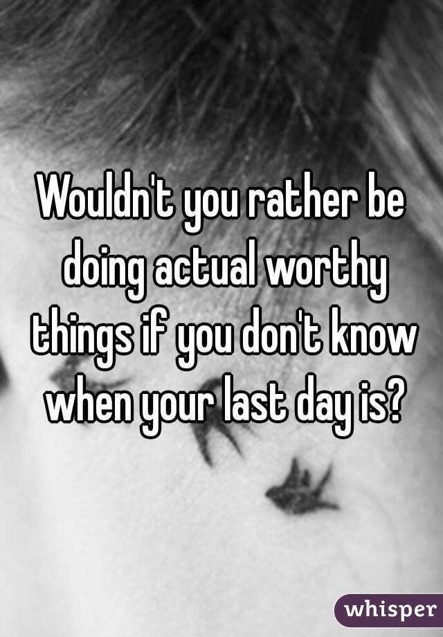 Wouldn't you rather be doing actual worthy things if you don't know when your last day is?