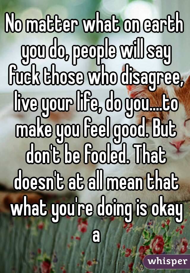 No matter what on earth you do, people will say fuck those who disagree, live your life, do you....to make you feel good. But don't be fooled. That doesn't at all mean that what you're doing is okay a