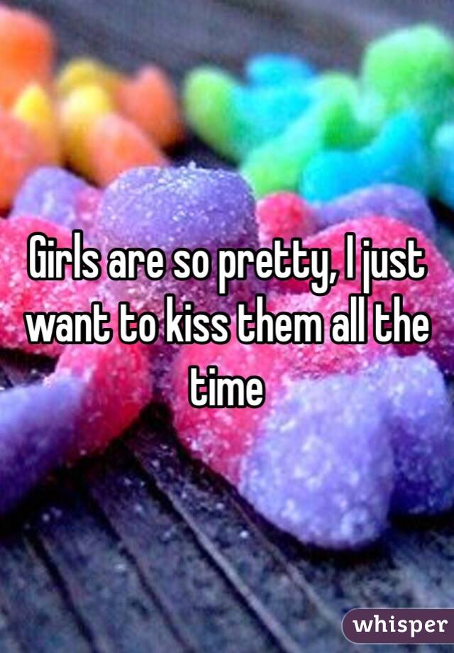 Girls are so pretty, I just want to kiss them all the time 