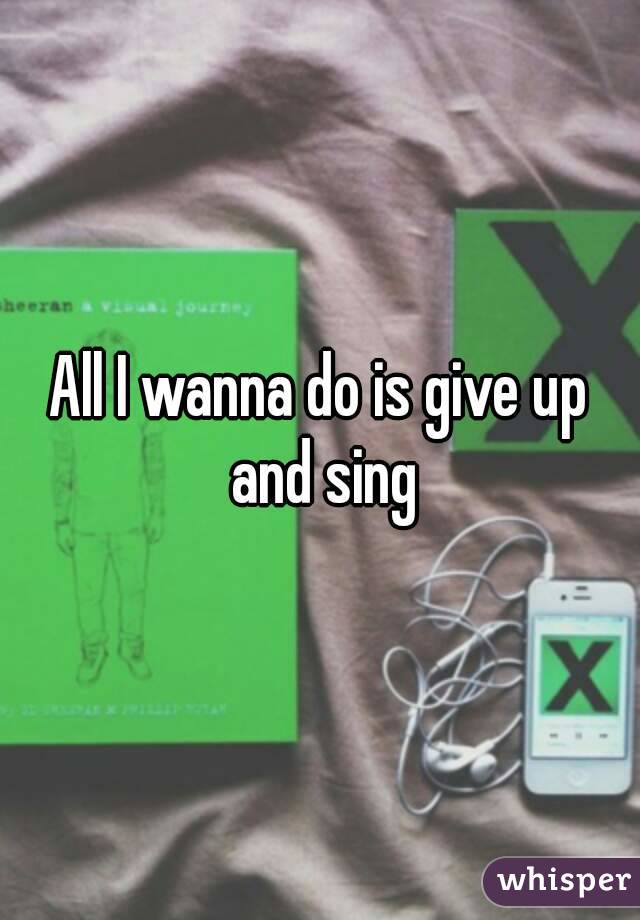 All I wanna do is give up and sing