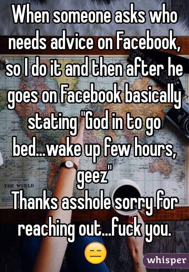 When someone asks who needs advice on Facebook, so I do it and then after he goes on Facebook basically stating "God in to go bed...wake up few hours, geez" 
Thanks asshole sorry for reaching out...fuck you. 😑