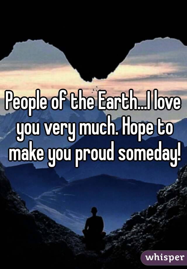 People of the Earth...I love you very much. Hope to make you proud someday!