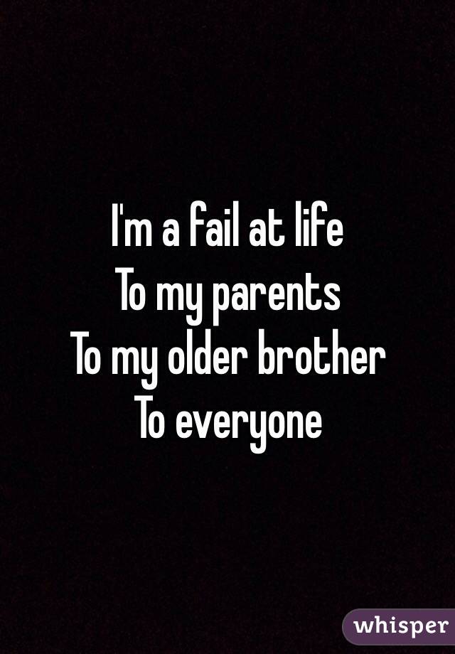 I'm a fail at life
To my parents 
To my older brother 
To everyone 