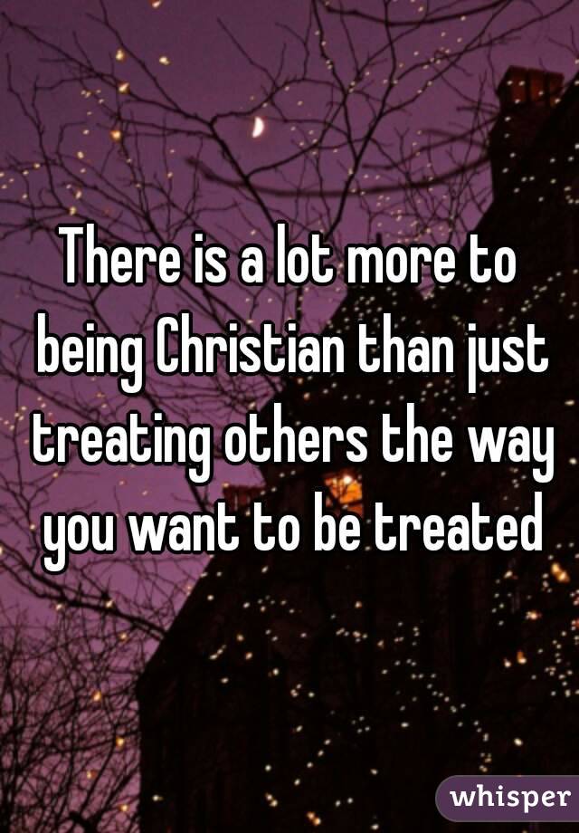 There is a lot more to being Christian than just treating others the way you want to be treated