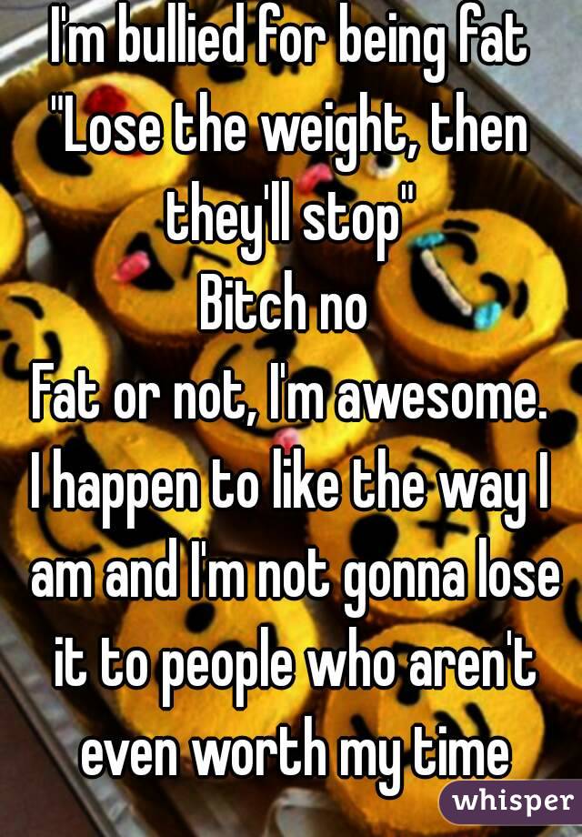 I'm bullied for being fat
"Lose the weight, then they'll stop" 
Bitch no 
Fat or not, I'm awesome.
I happen to like the way I am and I'm not gonna lose it to people who aren't even worth my time