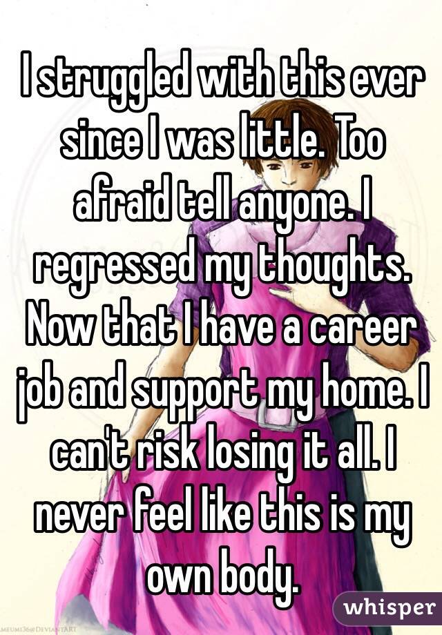 I struggled with this ever since I was little. Too afraid tell anyone. I regressed my thoughts. Now that I have a career job and support my home. I can't risk losing it all. I never feel like this is my own body. 