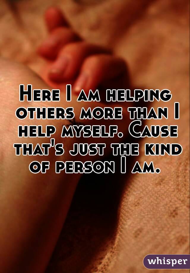 Here I am helping others more than I help myself. Cause that's just the kind of person I am. 