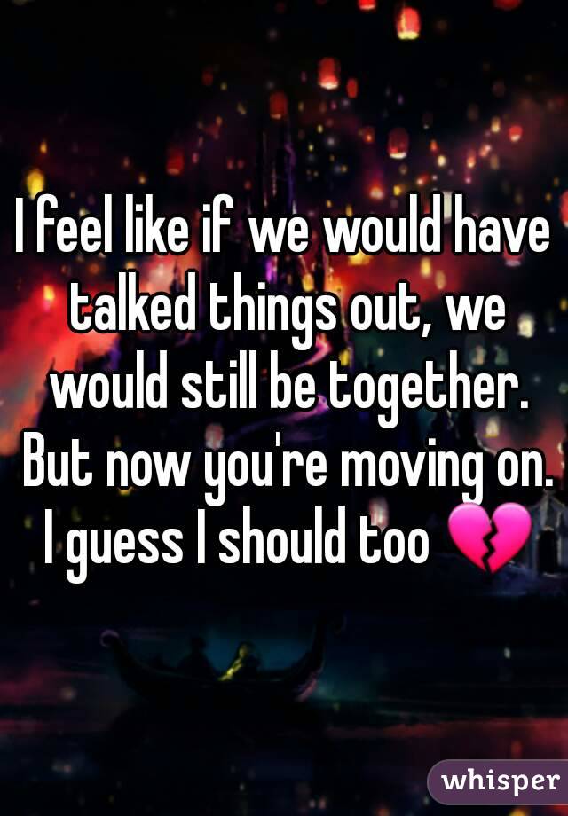 I feel like if we would have talked things out, we would still be together. But now you're moving on. I guess I should too 💔