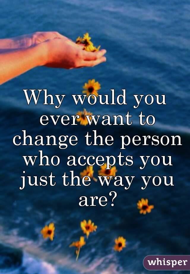 Why would you ever want to change the person who accepts you just the way you are?