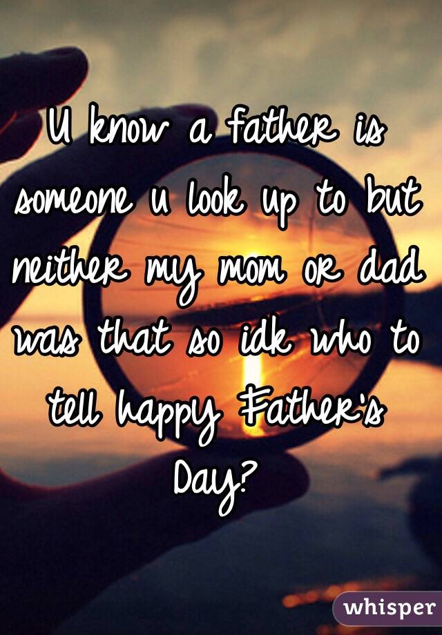 U know a father is someone u look up to but neither my mom or dad was that so idk who to tell happy Father's Day?