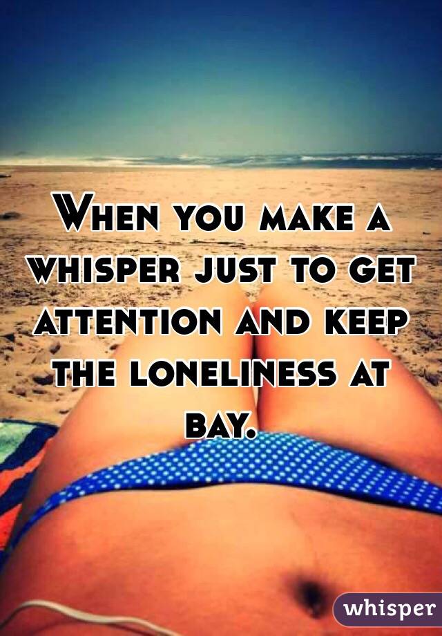 When you make a whisper just to get attention and keep the loneliness at bay.