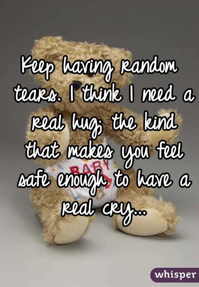 Keep having random tears. I think I need a real hug; the kind that makes you feel safe enough to have a real cry...