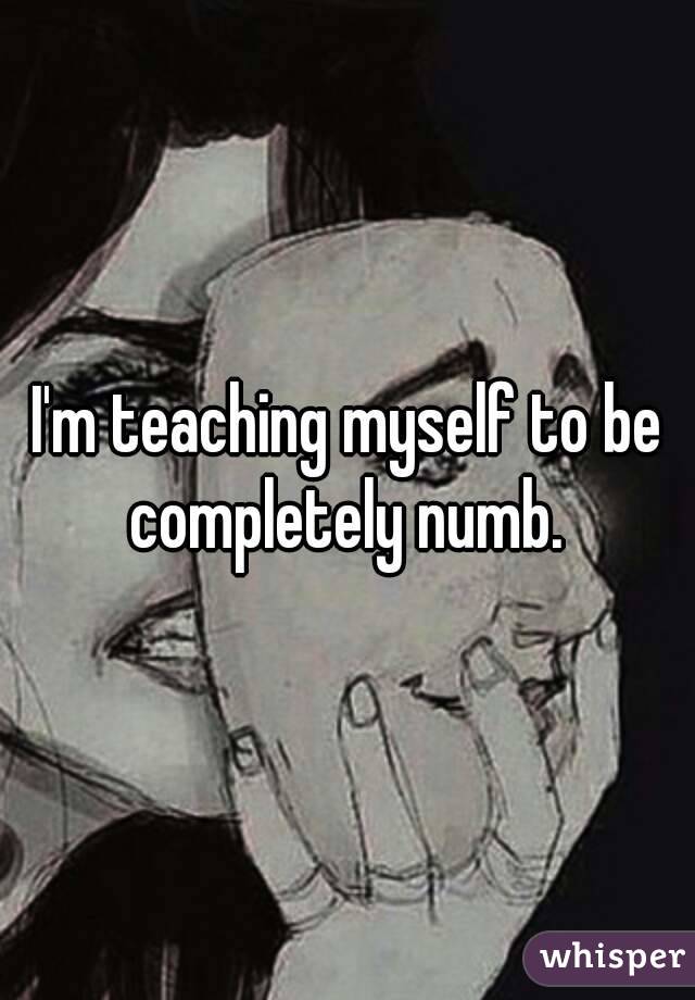 I'm teaching myself to be completely numb. 